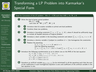 Transforming a LP Problem into Karmarkar’s
                 Special Form
 Karmarkar’s       Steps for Conversion of the LP problem : Min Z = CX such that AX ≥ b, X ≥ 0
  Algorithm

AK Dhamija
                       1    Write the dual of given primal problem
                                      Min Z = bW
                                       such that AT W ≤ CT , W ≥ 0
Introduction
Complexity
                       2       1    Introduce slack & surplus variables to primal and dual problems
LP Problem                     2    Combine these two problems.
Klee-Minty
Example                3       1    Introduce a bounding constraint        xi +      wi ≤ K), where K should be suﬃciently large
Comparison                          to include all feasible solutions of original problem.
Original                       2    Introduce a slack variable in the bounding constraint and obtain         xi +      wi + s = K
Algorithm
Steps
                       4       1    Introduce a dummy variable d (subject to condition d = 1)to homogenize the constraints.
Iterations                     2    Replace the equations
Transformation                                   xi +      wi + s = K and d = 1
                                              with the following equations
Aﬃne Variant
                                                 xi +      wi + s − Kd = 0 and             xi +      wi + s + d = K + 1
Three Concepts
Example                5    Introduce the following transformation so as to obtain one on the RHS of the last equation
Concepts 1 & 2                         xj = (K + 1)yj , j = 1, 2, ...m + n
& 3: Centering                         wj = (K + 1)ym+n+j , j = 1, 2, ...m + n
Iterations
                                       s = (K + 1)y2m+2n+1
Rescaling
                                       d = (K + 1)y2m+2n+2
Final Solution
Another
Example                6    Introduce an artiﬁcial variable y2m+2n+3 (to be minimized) in all the equations such that the sum
                            of the coeﬃcients in each homogenous equation is zero and coeﬃcient of the artiﬁcial variable in the
Further Issues              last equation is one.
References
   AK Dhamija, DIPR, DRDO              Karmarkar’s Algorithm, An Interior Point Method of Linear Programming Problem          22/44
 