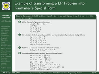 Example of transforming a LP Problem into
                 Karmarkar’s Special Form
 Karmarkar’s       Steps for Conversion of the LP problem : Max Z = 2x1 + x2 such that x1 + x2 ≤ 5, x1 − x2 ≤ 3,
  Algorithm        x1 , x2 are nonnegative
AK Dhamija
                       1    Write the dual of given primal problem
                                      Min Z = 5w1 + 3w2
Introduction                          such that
Complexity                            w1 + w2 ≥ 2
LP Problem                            w1 − w2 ≥ 1
Klee-Minty                            w1 , w2 ≥ 0
Example
Comparison             2    Introduction of slack & surplus variables and combination of primal and dual problems
                                       x1 + x2 + x3 = 5
Original                               x1 − x2 + x4 = 3
Algorithm                              w1 + w2 − w3 = 2
Steps                                  w1 − w2 − w4 = 1
Iterations                             2x1 + x2 = 5w1 + 3w2
Transformation

Aﬃne Variant
                       3    Addition of boundary constraint with slack variable s
                                         4            4
                                         i=1 xi +     i=1 wi + s = K
Three Concepts
Example                4    Homogenized equivalent system with dummy variable d
Concepts 1 & 2
                                     x1 + x2 + x3 − 5d = 0
& 3: Centering
                                     x1 − x2 + x4 − 3d = 0
Iterations
                                     w1 + w2 − w3 − 2d = 0
Rescaling
Final Solution
                                     w1 − w2 − w4 − d = 0
Another                              2x1 + x2 − 5w1 − 3w2 = 0
                                        4              4
Example                                 i=1 xi +       i=1 wi + s − Kd = 0
                                        4              4
Further Issues                          i=1 xi +       i=1 wi + s + d = (K + 1)
                                     with all variables non-negative
References
   AK Dhamija, DIPR, DRDO              Karmarkar’s Algorithm, An Interior Point Method of Linear Programming Problem   23/44
 
