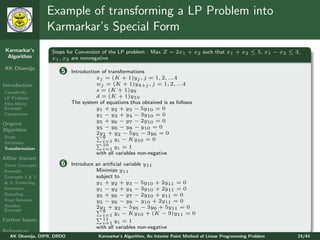 Example of transforming a LP Problem into
                 Karmarkar’s Special Form
 Karmarkar’s       Steps for Conversion of the LP problem : Max Z = 2x1 + x2 such that x1 + x2 ≤ 5, x1 − x2 ≤ 3,
  Algorithm        x1 , x2 are nonnegative
AK Dhamija
                       5    Introduction of transformations
                                       xj = (K + 1)yj , j = 1, 2, ...4
Introduction                           wj = (K + 1)y4+j , j = 1, 2, ...4
Complexity                             s = (K + 1)y9
LP Problem                             d = (K + 1)y10
Klee-Minty                  The system of equations thus obtained is as follows
Example                                y1 + y2 + y3 − 5y10 = 0
Comparison                             y1 − y2 + y4 − 3y10 = 0
                                       y5 + y6 − y7 − 2y10 = 0
Original
                                       y5 − y6 − y8 − y10 = 0
Algorithm
                                       2y1 + y2 − 5y5 − 3y6 = 0
Steps                                     9
Iterations                                i=1 yi − Ky10 = 0
                                          10
Transformation                            i=1 yi = 1
                                       with all variables non-negative
Aﬃne Variant
Three Concepts         6    Introduce an artiﬁcial variable y11
Example                               Minimize y11
Concepts 1 & 2                        subject to
& 3: Centering                        y1 + y2 + y3 − 5y10 + 2y11 = 0
Iterations                            y1 − y2 + y4 − 3y10 + 2y11 = 0
Rescaling                             y5 + y6 − y7 − 2y10 + y11 = 0
Final Solution                        y5 − y6 − y8 − y10 + 2y11 = 0
Another                               2y1 + y2 − 5y5 − 3y6 + 5y11 = 0
Example                                  9
                                         i=1 yi − Ky10 + (K − 9)y11 = 0
Further Issues                           11
                                         i=1 yi = 1
                                      with all variables non-negative
References
   AK Dhamija, DIPR, DRDO              Karmarkar’s Algorithm, An Interior Point Method of Linear Programming Problem   24/44
 