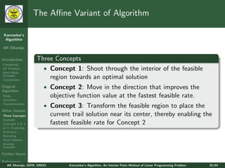 The Aﬃne Variant of Algorithm

 Karmarkar’s
  Algorithm

AK Dhamija


Introduction       Three Concepts
Complexity
LP Problem           • Concept 1: Shoot through the interior of the feasible
Klee-Minty
Example
Comparison
                       region towards an optimal solution
Original               • Concept 2: Move in the direction that improves the
Algorithm
Steps                       objective function value at the fastest feasible rate.
Iterations
Transformation
                       • Concept 3: Transform the feasible region to place the
Aﬃne Variant
Three Concepts              current trail solution near its center, thereby enabling the
Example
Concepts 1 & 2              fastest feasible rate for Concept 2
& 3: Centering
Iterations
Rescaling
Final Solution
Another
Example

Further Issues

References
   AK Dhamija, DIPR, DRDO          Karmarkar’s Algorithm, An Interior Point Method of Linear Programming Problem   25/44
 