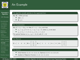 An Example

 Karmarkar’s       The algorithm actually operates on the augmented form
  Algorithm
                   Max Z = CX such that
AK Dhamija
                       •    AX = b
                       •    X≥0
Introduction
Complexity
LP Problem         The Transformation
Klee-Minty
Example                              ⇒
                   Max Z = x1 + 2x2 = Max Z = x1 + 2x2 such that
Comparison
                       •    x1 + x2 ≤ 8 = x1 + x2 + x3 = 8, where x3 is the slack
                                         ⇒
Original
Algorithm              •    xj ≥ 0, j = 1, 2 = xj ≥ 0, j = 1, 2, 3
                                              ⇒
Steps              The optimal Solution is (x1 , x2 ) = (0, 8) with Z = 16
Iterations
Transformation

Aﬃne Variant       The Matrices
Three Concepts
                                                                                                       
                                                x1                                                      0
Example
                   C=       1     2   0   X =  x2  A =              1    1     1     b=      8    0= 0 
Concepts 1 & 2
                                                x3                                                      0
& 3: Centering
Iterations
Rescaling
Final Solution     The Solution
Another
Example                •                             ⇒                           ⇒
                            Initial Solution (2, 2) = (2, 2, 4), Optimum (0, 8) = (0, 8, 0)
Further Issues         •                                           ⇒
                            Gradient of Objective Function (1, 2) = (1, 2, 0)

References
   AK Dhamija, DIPR, DRDO             Karmarkar’s Algorithm, An Interior Point Method of Linear Programming Problem   28/44
 