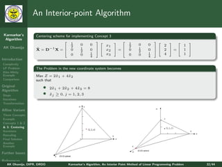 An Interior-point Algorithm

 Karmarkar’s       Centering scheme for implementing Concept 3
  Algorithm
                                                                                           
                                       1     0    0
                                                                             1     0      0
                                                                                                        
                                                           x1                                     2     1
AK Dhamija                          2                                        2
                   X = D−1 X =  0
                   ˜                         1    0   x2  =               0     1      0      2 = 1 
                                                                                             
                                             2                                      2          
                                       0     0    1        x3                 0     0      1      4     1
                                                    4                                      4
Introduction
Complexity
LP Problem         The Problem in the new coordinate system becomes
Klee-Minty
Example            Max Z = 2˜1 + 4˜2
                             x    x
Comparison         such that
Original
Algorithm
                       •    2˜1 + 2˜2 + 4˜3 = 8
                             x     x     x
Steps                  •    xj ≥ 0, j = 1, 2, 3
                            ˜
Iterations
Transformation

Aﬃne Variant
Three Concepts
Example
Concepts 1 & 2
& 3: Centering
Iterations
Rescaling
Final Solution
Another
Example

Further Issues

References
   AK Dhamija, DIPR, DRDO             Karmarkar’s Algorithm, An Interior Point Method of Linear Programming Problem   32/44
 
