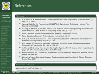 References

 Karmarkar’s       References
  Algorithm
                       •    N. Karmarkar, A New Polynomial - Time Algorithm for Linear Programming, Combinatorica 4 (4),
AK Dhamija                  1984, p. 373-395
                       •    Yanrong Hu & Ce Yu, Paper review of ENGG*6140 Optimization Techniques – Interior-Point
Introduction                Methods for LP, 2003
Complexity             •    I. Lustig, R. Marsten, D. Shanno, Interior-point Methods for Linear Programming: Computational
LP Problem                  State of the Art, ORSA Journal on Computing, 6 (1), 1994, p. 1-14
Klee-Minty
Example                •    Hillier,Lieberman,Introduction to Operations Research (7th edition) 320-334
Comparison
                       •    Taha, Operations Research: An Introduction (6th edition) 336-345
Original               •    D. Gay, A Variant of Karmarkar’s Linear Programming Algorithm for Problems in Standard form,
Algorithm                   Mathematical Programming 37 (1987) 81-90
Steps
Iterations
                       •    E.R. Barnes, A Variation on Karmarkar’s Algorithm for Solving Linear Programming problems,
Transformation              Mathematical Programming 36, 1986, p. 174-182

Aﬃne Variant
                       •    V. Klee and G.J. Minty, How Good is the Simplex Algorithm? In O. Shisha, editor, Inequalities, III,
                            pages 159-175. Academic Press, New York, NY, 1972.
Three Concepts
Example                •    Richard Bronson and Govindasamy Naadimuthu, Schaum’s Outlines, Operations Research, Second
Concepts 1 & 2              Edition, Mcgraw Hill.
& 3: Centering
Iterations
                       •    Wayne L Winston, Operations Research, Applications and Algorithms, Fourth Edition, Thomson
Rescaling
                            Brooks/Cole, 2007
Final Solution
Another
Example            Presentation available at
Further Issues     www.geocities.com/a_k_dhamija.
References
   AK Dhamija, DIPR, DRDO              Karmarkar’s Algorithm, An Interior Point Method of Linear Programming Problem        44/44
 