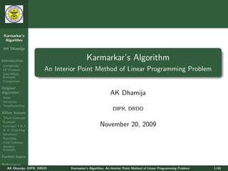Karmarkar’s
  Algorithm

AK Dhamija


Introduction                             Karmarkar’s Algorithm
Complexity
LP Problem             An Interior Point Method of Linear Programming Problem
Klee-Minty
Example
Comparison

Original
Algorithm                                               AK Dhamija
Steps
Iterations
Transformation
                                                          DIPR, DRDO
Aﬃne Variant
Three Concepts
Example
Concepts 1 & 2                                   November 20, 2009
& 3: Centering
Iterations
Rescaling
Final Solution
Another
Example

Further Issues

References
   AK Dhamija, DIPR, DRDO      Karmarkar’s Algorithm, An Interior Point Method of Linear Programming Problem   1/44
 