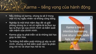 Karma – tiếng vọng của hành động
▪ Nếu không có karma, chúng ta sẽ ở trong
một Vũ trụ ngẫu nhiên và không công bằng.
▪ Nghiệp là một khái niệm đẹp đẽ và giải
phóng chúng ta vì nó có nghĩa là ta thực sự
tạo ra thực tại của chính mình và kiểm soát
vận mệnh của chính mình.
▪ Karma giúp ta phát triển và là những bài học
giúp ta tiến hóa.
▪ Ta không thể kiểm soát những gì xảy ra với
mình, nhưng có thể kiểm soát cách ta phản
ứng với nó và chọn học hỏi từ nó.
 