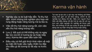 Karma vận hành
▪ Nghiệp xảy ra do luật hấp dẫn. Ta thu hút
đến mình những trải nghiệm phù hợp với
rung động hoặc năng lượng mà ta tỏa ra.
➢ Việc tốt thu hút năng lượng tốt, còn việc
xấu thu hút năng lượng xấu.
❖ Lưu ý: kết quả có thể không xảy ra ngay
lập tức (có khi ở tương lai xa hoặc kiếp
sau). Karma liên quan đến luân hồi.
➢ Điều này có thể giải thích khái niệm về một
sự kiện tốt hoặc xấu ngẫu nhiên bù đắp
cho điều gì đó tương tự đã xảy ra trước
đó.
Tại sao ta lại chú ý cái này mà không cái khác
trong thế giới vô số khả năng, chính là do
nghiệp lực đang nổi lên. Nếu con người thực
hiện cái điều đang nổi lên hút ta vào đó với sự
trọn vẹn mãn nguyện thì nghiệp sẽ được giải
tỏa, còn không nó sẽ còn quay đi quay lại dưới
dạng các sự kiện vòng lặp trong cuộc sống.
 