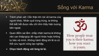 Sống với Karma
▪ Tránh phán xét: Cẩn thận khi nói về karma của
người khác. Nhân quả trùng trùng, ta không
thể biết hết được nếu chỉ nhìn thấy hiện tượng
bên ngoài.
▪ Quan điểm sai lầm: chấp nhận karma là không
nên can thiệp/giúp đỡ người khác hoặc không
tự bảo vệ mình. Không hành động khi lẽ ra có
thể cứu người cũng tạo nghiệp.
➢ Chọn hành động với lòng từ bi.
 