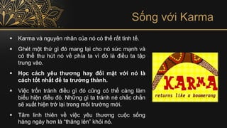 Sống với Karma
▪ Karma và nguyên nhân của nó có thể rất tinh tế.
▪ Ghét một thứ gì đó mang lại cho nó sức mạnh và
có thể thu hút nó về phía ta vì đó là điều ta tập
trung vào.
▪ Học cách yêu thương hay đối mặt với nó là
cách tốt nhất để ta trưởng thành.
▪ Việc trốn tránh điều gì đó cũng có thể càng làm
biểu hiện điều đó. Những gì ta tránh né chắc chắn
sẽ xuất hiện trở lại trong môi trường mới.
▪ Tâm linh thiên về việc yêu thương cuộc sống
hàng ngày hơn là “thăng lên” khỏi nó.
 