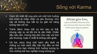 Sống với Karma
▪ Cách tốt nhất để ứng phó với một tình huống
khó khăn là chấp nhận và yêu thương; như
vậy sẽ không duy bất kỳ sự gắn bó năng
lượng nào với nó.
▪ Tránh đánh nhau bất cứ khi nào có thể,
nhưng việc tự vệ đôi khi là cần thiết. Chiến
đấu nếu cần, nhưng hãy làm như vậy với tình
yêu thương, hoặc ít nhất là không căm ghét.
▪ Cả hai, phục tùng một cách yếu đuối và
chống cự một cách đầy hận thù đều có thể
gây ra cho bạn những tình huống tương tự
như những bài học nghiệp trong tương lai.
 