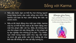Sống với Karma
➢ Nếu yếu đuối, bạn có thể thu hút những người
hung hăng bước vào cuộc sống của mình nếu
karma của bạn là học cách đứng lên bảo vệ
chính mình.
➢ Nếu ai đó hành động như một nạn nhân, karma
của họ có thể lôi kéo một ai đó hành động như
một thủ phạm đến với họ. Điều đó không làm
cho thủ phạm trở nên đúng đắn vì thủ phạm sẽ
tự tạo nghiệp cho những gì họ làm. Tuy nhiên,
nạn nhân trong hoàn cảnh như vậy nên nhận
ra mình đã góp phần vào tình huống đó như
thế nào để không rơi vào cái bẫy tương tự.
 