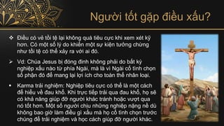 Người tốt gặp điều xấu?
❖ Điều có vẻ tồi tệ lại không quá tiêu cực khi xem xét kỹ
hơn. Có một số lý do khiến một sự kiện tưởng chừng
như tồi tệ có thể xảy ra với ai đó.
➢ Vd: Chúa Jesus bị đóng đinh không phải do bất kỳ
nghiệp xấu nào từ phía Ngài, mà là vì Ngài cố tình chọn
số phận đó để mang lại lợi ích cho toàn thể nhân loại.
▪ Karma trải nghiệm: Nghiệp tiêu cực có thể là một cách
để hiểu về đau khổ. Khi trực tiếp trải qua đau khổ, họ sẽ
có khả năng giúp đỡ người khác tránh hoặc vượt qua
nó tốt hơn. Một số người chịu những nghiệp nặng nề dù
không bao giờ làm điều gì xấu mà họ cố tình chọn trước
chúng để trải nghiệm và học cách giúp đỡ người khác.
 