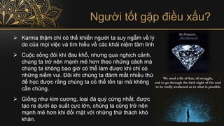 Người tốt gặp điều xấu?
➢ Karma thậm chí có thể khiến người ta suy ngẫm về lý
do của mọi việc và tìm hiểu về các khái niệm tâm linh
➢ Cuộc sống đôi khi đau khổ, nhưng qua nghịch cảnh,
chúng ta trở nên mạnh mẽ hơn theo những cách mà
chúng ta không bao giờ có thể làm được khi chỉ có
những niềm vui. Đôi khi chúng ta đánh mất nhiều thứ
để học được rằng chúng ta có thể tồn tại mà không
cần chúng.
➢ Giống như kim cương, loại đá quý cứng nhất, được
tạo ra dưới áp suất cực lớn, chúng ta cũng trở nên
mạnh mẽ hơn khi đối mặt với những thử thách khó
khăn.
 