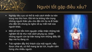 Người tốt gặp điều xấu?
▪ Nghiệp tiêu cực có thể là một cách khiến ta trân
trọng mọi thứ hơn. Đôi khi ta không trân trọng
những người thân yêu cho đến khi họ ra đi hoặc
cho đến khi chúng ta nghe về sự mất mát của
người khác.
➢ Một số linh hồn tình nguyện chấp nhận những trải
nghiệm tồi tệ như một cách phụng sự, khiến
những người còn lại trân trọng hơn những điều tốt
đẹp mà họ đang có.
➢ Trải nghiệm đầy thử thách của một người, nếu
được chia sẻ, có thể mang lại lợi ích, truyền cảm
hứng cho nhiều người.
 