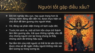 Người tốt gặp điều xấu?
❖ Đôi khi nghiệp tiêu cực, hay quan trọng hơn là
những hành động dẫn đến nó, được thực hiện có
chủ đích để làm gương cho người khác.
➢ Vd, đóng vai phản diện trong vở kịch cuộc đời.
➢ Trước khi sinh ra, một số linh hồn chọn trở thành
làm tấm gương xấu, trải qua những nghiệp xấu để
cho những người còn lại trong chúng ta thấy
những cách đó không hiệu quả.
➢ Sai lầm lớn của một người có thể là tài sản lớn khi
được chia sẻ để ngăn nhiều người không mắc sai
lầm tương tự trong tương lai.
 