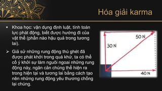 Hóa giải karma
▪ Khoa học: vận dụng định luật, tính toán
lực phát động, biết được hướng đi của
vật thể (phần nào hậu quả trong tương
lai).
➢ Giả sử những rung động thù ghét đã
được phát khởi trong quá khứ, ta có thể
cố ý khởi sự làm nguôi ngoai những rung
động này, ngăn cản chúng thể hiện ra
trong hiện tại và tương lai bằng cách tạo
nên những rung động yêu thương chống
lại chúng.
 