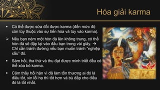 Hóa giải karma
▪ Có thể được sửa đổi được karma (đến mức độ
còn tùy thuộc vào sự tiến hóa và tùy vào karma).
➢ Nếu bạn ném một hòn đá lên không trung, có thể
hòn đá sẽ đập lại vào đầu bạn trong vài giây. →
Chỉ cần tránh đường nếu bạn muốn tránh “nghiệp
xấu” đó.
▪ Sám hối, tha thứ và thu đạt được minh triết đều có
thể xóa bỏ karma.
▪ Cảm thấy hối hận vì đã làm tổn thương ai đó là
điều tốt, xin lỗi họ thì tốt hơn và bù đắp cho điều
đó là tốt nhất.
 