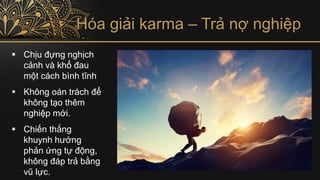 Hóa giải karma – Trả nợ nghiệp
▪ Chịu đựng nghịch
cảnh và khổ đau
một cách bình tĩnh
▪ Không oán trách để
không tạo thêm
nghiệp mới.
▪ Chiến thắng
khuynh hướng
phản ứng tự động,
không đáp trả bằng
vũ lực.
 