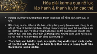 Hóa giải karma qua nỗ lực
lập hạnh & thanh luyện các thể
▪ Hướng thượng và hướng thiện, thanh luyện các thể hồng trần, cảm xúc, trí
tuệ.
▪ Khi chúng ta phát triển và tiến hóa, những tiếng vọng (karma) của chúng ta trở
nên rõ ràng và thanh khiết hơn. Chẳng hạn như chúng ta có thể làm điều gì đó
rất tốt trên cõi trần, và tiếng vọng thuần khiết sẽ trổ quả trên các cấp độ tình
cảm, trí tuệ, trực giác, chân thần và thiêng liêng. Những tiếng vọng này tạo ra
sự hài hòa và hòa âm trong đời sống của chúng ta.
▪ Tham thiền vun bồi đức hạnh, suy nghĩ hướng về đức hạnh mà ta muốn
có như thể ta đã có nó. Nỗ lực hành động theo dòng tư tưởng đó để hiện
thực hóa tư tưởng tốt đẹp.
 
