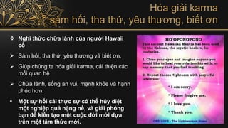 ❖ Nghi thức chữa lành của người Hawaii
cổ
➢ Sám hối, tha thứ, yêu thương và biết ơn.
➢ Giúp chúng ta hóa giải karma, cải thiện các
mối quan hệ
➢ Chữa lành, sống an vui, mạnh khỏe và hạnh
phúc hơn.
▪ Một sự hối cải thực sự có thể hủy diệt
một nghiệp quả nặng nề, và giải phóng
bạn để kiến tạo một cuộc đời mới dựa
trên một tâm thức mới.
Hóa giải karma
sám hối, tha thứ, yêu thương, biết ơn
 