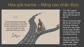 Hóa giải karma – Nâng cao nhận thức
▪ Tìm hiểu nguyên
nhân của hiện tượng
để có thể hóa giải từ
gốc rễ.
▪ Nỗ lực từng phút giây
để trở nên ý thức về
những gì chúng ta
đang làm, cảm nhận,
và suy nghĩ, để hiểu
chúng ta đang sẽ tạo
ra những nhân gì.
▪ Học tập minh triết,
nâng cao nhận thức
và hiểu biết. Tham
thiền, sống thiền.
 