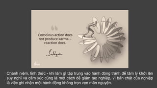 Chánh niệm, tỉnh thức - khi làm gì tập trung vào hành động tránh để tâm lý khởi lên
suy nghĩ và cảm xúc cũng là một cách để giảm tạo nghiệp, vì bản chất của nghiệp
là việc ghi nhận một hành động không trọn vẹn mãn nguyện.
 
