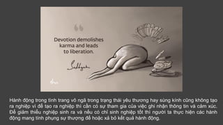 Hành động trong tình trang vô ngã trong trạng thái yêu thương hay sùng kính cũng không tạo
ra nghiệp vì để tạo ra nghiệp thì cần có sự tham gia của việc ghi nhận thông tin và cảm xúc.
Để giảm thiểu nghiệp sinh ra và nếu có chỉ sinh nghiệp tốt thì người ta thực hiện các hành
động mang tính phụng sự thượng đế hoặc xả bỏ kết quả hành động.
 