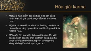 Hóa giải karma
▪ Một A-la-hán, điểm đạo đồ bậc 4 đã cân bằng
hoàn toàn và giải quyết được tất cả karma của
mình.
▪ Một khi đã tiến đủ xa trên Con Đường tâm linh, ta
nên nhận ra rằng ngay cả karma tốt cũng có thể là
một trở ngại.
➢ Một cuộc đời làm việc thiện có thể dẫn đến việc
các cá nhân sau khi chết lên thiên đàng, nơi họ
được bao quanh bởi những con đường bằng
vàng, những tòa nhà nạm ngọc, v.v..
 