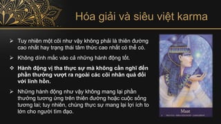Hóa giải và siêu việt karma
➢ Tuy nhiên một cõi như vậy không phải là thiên đường
cao nhất hay trạng thái tâm thức cao nhất có thể có.
➢ Không dính mắc vào cả những hành động tốt.
❖ Hành động vị tha thực sự mà không cần nghĩ đến
phần thưởng vượt ra ngoài các cõi nhân quả đối
với linh hồn.
➢ Những hành động như vậy không mang lại phần
thưởng tương ứng trên thiên đường hoặc cuộc sống
tương lai; tuy nhiên, chúng thực sự mang lại lợi ích to
lớn cho người tìm đạo.
 