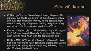 Siêu việt karma
▪ Chỉ khi người ta đạt đến những cõi thiêng liêng cao đến
mức mọi thứ đều là Một thì mới có thể nói nghiệp không
còn nữa. Trên những cõi như vậy, không còn khái niệm
về hành động hay thời gian như chúng ta nghĩ và không
còn sự tách biệt thực sự giữa tâm thức và Vũ trụ.
▪ Karma không bao giờ có thể tránh được; tuy nhiên, người
ta có thể vượt qua nó. Điều này được thực hiện bằng
cách vượt ra ngoài hoàn toàn các cấp độ nhân quả.
▪ Khi ta là Một với Vũ trụ, sẽ không còn một cá nhân riêng
biệt thực hiện những hành động riêng biệt mà thay vào đó
mọi thứ được trải nghiệm như một tổng thể thống nhất,
đẹp đẽ không thể diễn tả được.
 