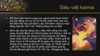 Siêu việt karma
▪ Để thực hiện karma yoga con người phải hoàn thành
mọi tác động mà coi nó chỉ là bổn phận thôi, làm mọi
thứ đều hòa hợp với Định Luật, trở thành một lực hoạt
động hợp tác với Ý chí Thiêng liêng cho cơ tiến.
▪ Như vậy mọi tác động của y đều hiến dâng cho việc
xoay chuyển Bánh xe Chánh pháp chứ không vì bất cứ
thành quả nào mà chúng có thể mang lại; tác động
được hoàn thành coi như một bổn phận, thành quả đó
được hoan hỉ hồi hướng để trợ giúp cho chúng sinh; y
không dính dáng gì tới nó vì nó thuộc về Thiên luật và
y để cho Thiên luật tha hồ phân phối thành quả ấy.
(Annie Besant giải thích Chí Tôn Ca - Bhagavad Gita)
 