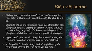Siêu việt karma
▪ Những ràng buộc về ham muốn (ham muốn của phàm
ngã, thậm chí ham muốn của Chân ngã) đều phải bị phá
bỏ.
▪ Chúng ta không phá vỡ những “ràng buộc trong tâm hồn”
bằng cách cố gắng bóp nghẹt tâm hồn. Chúng ta không
phá vỡ những ràng buộc của ham muốn bằng cách cố
gắng biến mình thành ra trơ trơ như gỗ đá vô tri vô giác.
➢ Người đệ tử phải trở nên nhạy cảm hơn chứ không kém
phần nhạy cảm hơn khi y đạt gần tới mức giải thoát.
➢ Y cần phải trở nên dịu dàng chứ không phải cứng rắn
hơn; thông cảm và đáp ứng được với mọi điều..
 