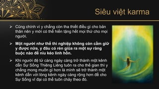 Siêu việt karma
➢ Cũng chính vì y chẳng còn tha thiết điều gì cho bản
thân nên y mới có thể hiến tặng hết mọi thứ cho mọi
người.
➢ Một người như thế thì nghiệp không còn cầm giữ
y được nữa, y đâu có rèn giũa ra một sự ràng
buộc nào để níu kéo linh hồn.
➢ Khi người đệ tử càng ngày càng trở thành một kênh
dẫn Sự Sống Thiêng Liêng tuôn ra cho thế gian thì y
chẳng mong muốn gì hơn là mình sẽ trở thành một
kênh dẫn với lòng kênh ngày càng rộng hơn để cho
Sự Sống vĩ đại có thể tuôn chảy theo đó.
 