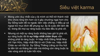➢ Mong ước duy nhất của y là mình có thể trở thành một
kho chứa rộng lớn hơn và ít gây chướng ngại hơn cho
Sự Sống tuôn đổ ra ngoài; làm việc chẳng vì điều gì cả
ngoại trừ mục đích để phụng sự; ấy là cuộc đời làm đệ
tử, trong đó mọi sự ràng buộc níu kéo đều bị phá vỡ.
▪ Nhưng có một sự ràng buộc không bao giờ bị phá vỡ,
sự ràng buộc đó là sự hiệp nhất chân thực vốn
không phải là ràng buộc → hiệp nhất Đấng Nhất Như
với Vạn Hữu, hiệp nhất Đệ tử với Chân sư, hiệp nhất
Chân sư với Đệ tử. Sự Sống Thiêng Liêng cứ thu hút
ta tiến tới và thăng lên mãi mà không còn ràng buộc ta
vào vòng sinh tử luân hồi nữa.
Siêu việt karma
 