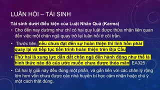 LUÂN HỒI – TÁI SINH
• Cho đến nay dường như chỉ có hai quy luật được thừa nhận liên quan
đến việc một chân ngã quay trở lại luân hồi ở cõi trần.
• Trước tiên, nếu chưa đạt đến sự hoàn thiện thì linh hồn phải
quay lại và tiếp tục tiến trình hoàn thiện trên Địa Cầu.
• Thứ hai là xung lực dẫn dắt chân ngã đến hành động như thế là
hình thức nào đó của ước muốn chưa được thỏa mãn. EA325
• Cả hai lý giải này đều đúng một phần, và gắn liền với các chân lý rộng
lớn hơn vốn chưa được các nhà huyền bí học cảm nhận hoặc chú ý
một cách thật đúng.
Tái sinh dưới điều kiện của Luật Nhân Quả (Karma)
64
 