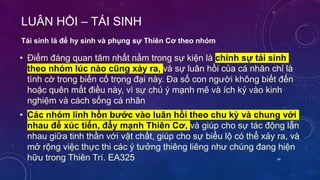LUÂN HỒI – TÁI SINH
• Điểm đáng quan tâm nhất nằm trong sự kiện là chính sự tái sinh
theo nhóm lúc nào cũng xảy ra, và sự luân hồi của cá nhân chỉ là
tình cờ trong biến cố trọng đại này. Đa số con người không biết đến
hoặc quên mất điều này, vì sự chú ý mạnh mẽ và ích kỷ vào kinh
nghiệm và cách sống cá nhân
• Các nhóm linh hồn bước vào luân hồi theo chu kỳ và chung với
nhau để xúc tiến, đẩy mạnh Thiên Cơ, và giúp cho sự tác động lẫn
nhau giữa tinh thần với vật chất, giúp cho sự biểu lộ có thể xảy ra, và
mở rộng việc thực thi các ý tưởng thiêng liêng như chúng đang hiện
hữu trong Thiên Trí. EA325
Tái sinh là để hy sinh và phụng sự Thiên Cơ theo nhóm
66
 