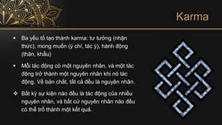 Karma
▪ Ba yếu tố tạo thành karma: tư tưởng (nhận
thức), mong muốn (ý chí, tác ý), hành động
(thân, khẩu)
▪ Mỗi tác động có một nguyên nhân, và một tác
động trở thành một nguyên nhân khi nó tác
động. Về bản chất, tất cả đều là nguyên nhân.
❖ Bất kỳ sự kiện nào đều là tác động của nhiều
nguyên nhân, và bất cứ nguyên nhân nào đều
có thể trổ thành một kết quả.
 
