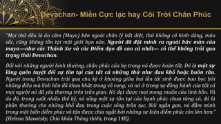 Devachan- Miền Cực lạc hay Cõi Trời Chân Phúc
“Mọi thứ đều là ảo cảm (Maya) bên ngoài chân lý bất diệt, thứ không có hình dáng, màu
sắc, cũng không tồn tại một giới hạn nào. Người đã đặt mình ra ngoài bức màn của
maya—như các Thánh Sư và các Điểm đạo đồ cao cả nhất— có thể không trải qua
trạng thái Devachan.
Đối với những người bình thường, chân phúc của họ trong nó được hoàn tất. Đó là một sự
lãng quên tuyệt đối sự tồn tại của tất cả những thứ như đau khổ hoặc buồn rầu.
Người trong Devachan trải qua chu kỳ ở khoảng giữa hai lần tái sinh được bao bọc bởi
những điều mà linh hồn đã khao khát trong vô vọng; và nó ở trong sự đồng hành của tất cả
mọi người nó đã yêu thương trên trần gian. Nó đạt được mọi mong muốn của linh hồn. Và
do đó, trong suốt nhiều thế kỷ, nó sống một sự tồn tại của hạnh phúc chưa từng có, đó là
phần thưởng cho những khổ đau trong cuộc sống trần tục. Nói ngắn gọn, nó đắm mình
trong một biển diễm phúc vô tận được chia ngắt bởi những sự kiện diễm phúc còn lớn hơn.”
(Helena Blavatsky, Chìa khóa Thông thiên, trang 148).
 