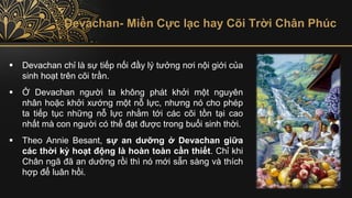 Devachan- Miền Cực lạc hay Cõi Trời Chân Phúc
▪ Devachan chỉ là sự tiếp nối đầy lý tưởng nơi nội giới của
sinh hoạt trên cõi trần.
▪ Ở Devachan người ta không phát khởi một nguyên
nhân hoặc khởi xướng một nỗ lực, nhưng nó cho phép
ta tiếp tục những nỗ lực nhằm tới các cõi tồn tại cao
nhất mà con người có thể đạt được trong buổi sinh thời.
▪ Theo Annie Besant, sự an dưỡng ở Devachan giữa
các thời kỳ hoạt động là hoàn toàn cần thiết. Chỉ khi
Chân ngã đã an dưỡng rồi thì nó mới sẵn sàng và thích
hợp để luân hồi.
 