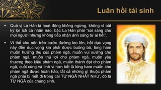 Luân hồi tái sinh
▪ Quả vị La Hán là hoạt động không ngừng, không vì bất
kỳ lợi ích cá nhân nào, bậc La Hán phải “soi sáng cho
mọi người nhưng không tiếp nhận ánh sáng từ ai hết”.
▪ Vì thế cho nên trên bước đường leo lên, hết dục vọng
này đến dục vọng kia phải được buông bỏ, lòng ham
muốn hưởng thụ của phàm ngã, muốn vui sướng cho
phàm ngã, muốn thủ lợi cho phàm ngã, muốn yêu
thương theo kiểu phàm ngã, muốn thành đạt cho phàm
ngã, cuối cùng và tinh vi hơn hết là lòng ham muốn cho
phàm ngã được hoàn hảo, tất cả những gì thuộc phàm
ngã phải bị mất đi trong cái TỰ NGÃ NHẤT NHƯ, đó là
TỰ NGÃ của chúng sinh.
 