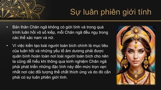 Sự luân phiên giới tính
• Bản thân Chân ngã không có giới tính và trong quá
trình luân hồi vô số kiếp, mỗi Chân ngã đều ngụ trong
các thể xác nam và nữ.
• Vì việc kiến tạo loài người toàn bích chính là mục tiêu
của luân hồi và những yếu tố âm dương phải được
quân bình hoàn toàn nơi loài người toàn bích cho nên
ta cũng dễ hiểu khi thông qua kinh nghiệm Chân ngã
phải phát triển những đặc tính này đến mức trọn vẹn
nhất nơi các đối tượng thể chất thích ứng và do đó cần
phải có sự luân phiên giới tính.
 
