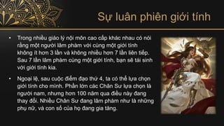 Sự luân phiên giới tính
• Trong nhiều giáo lý nội môn cao cấp khác nhau có nói
rằng một người lâm phàm với cùng một giới tính
không ít hơn 3 lần và không nhiều hơn 7 lần liên tiếp.
Sau 7 lần lâm phàm cùng một giới tính, bạn sẽ tái sinh
với giới tính kia.
• Ngoại lệ, sau cuộc điểm đạo thứ 4, ta có thể lựa chọn
giới tính cho mình. Phần lớn các Chân Sư lựa chọn là
người nam, nhưng hơn 100 năm qua điều này đang
thay đổi. Nhiều Chân Sư đang lâm phàm như là những
phụ nữ, và con số của họ đang gia tăng.
 