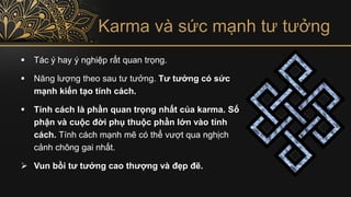 Karma và sức mạnh tư tưởng
▪ Tác ý hay ý nghiệp rất quan trọng.
▪ Năng lượng theo sau tư tưởng. Tư tưởng có sức
mạnh kiến tạo tính cách.
▪ Tính cách là phần quan trọng nhất của karma. Số
phận và cuộc đời phụ thuộc phần lớn vào tính
cách. Tính cách mạnh mẽ có thể vượt qua nghịch
cảnh chông gai nhất.
➢ Vun bồi tư tưởng cao thượng và đẹp đẽ.
 
