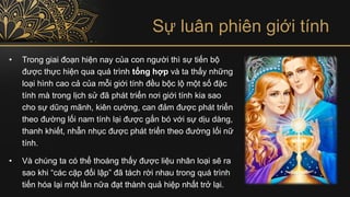 Sự luân phiên giới tính
• Trong giai đoạn hiện nay của con người thì sự tiến bộ
được thực hiện qua quá trình tổng hợp và ta thấy những
loại hình cao cả của mỗi giới tính đều bộc lộ một số đặc
tính mà trong lịch sử đã phát triển nơi giới tính kia sao
cho sự dũng mãnh, kiên cường, can đảm được phát triển
theo đường lối nam tính lại được gắn bó với sự dịu dàng,
thanh khiết, nhẫn nhục được phát triển theo đường lối nữ
tính.
• Và chúng ta có thể thoáng thấy được liệu nhân loại sẽ ra
sao khi “các cặp đối lập” đã tách rời nhau trong quá trình
tiến hóa lại một lần nữa đạt thành quả hiệp nhất trở lại.
 
