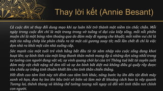 Cả cuộc đời sẽ thay đổi dung mạo khi sự luân hồi trở thành một niềm tin chắc chắn. Mỗi
ngày trong cuộc đời chỉ là một trang trong vở tuồng vĩ đại của kiếp sống, mỗi nỗi phiền
muộn chỉ là một bóng râm thoáng qua do đám mây đi ngang che khuất; mỗi niềm vui chỉ là
một tia nắng chớp lóe phản chiếu ra từ một cái gương xoay tít; mỗi lần chết đi chỉ là việc
dọn nhà ra khỏi một căn nhà xuống cấp.
Sức mạnh của một tuổi trẻ vĩnh hằng bắt đầu từ từ xâm nhập vào cuộc sống đang khơi
hoạt lên; sự bình tĩnh của một lòng thanh thản mênh mang ấp ủ những đợt sóng nhồi trong
tư tưởng con người đang vật vã; sự vinh quang chói lọi của trí Thông tuệ bất tử xuyên suốt
đám mây vật chất nặng nề đen tối và sự An bình bất diệt mà không điều gì quấy rầy được
tỏa chiếu sự trắng tinh thuần khiết lên cho tinh thần chiến thắng.
Hết đỉnh cao tâm linh này tới đỉnh cao tâm linh khác, nâng bước họ lên đến tột đỉnh mây
xanh vô hạn, đưa họ leo lên bầu trời vô biên và làm mờ đi khoảng cách bao la vây quanh
Tương lai, thênh thang và không thể tưởng tượng nổi ngay cả đối với tinh thần nơi chính
con người.
Thay lời kết (Annie Besant)
 