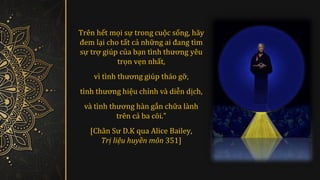 Trên hết mọi sự trong cuôc sóng, hãy
đem lâi cho tát cả như
̃ ng ai đang tìm
sư
̂ trơ
̂ giúp của bân tình thương yêu
trọn vẹn nhát,
vì tình thương giúp tháo gơ
̃ ,
tình thương hiêu chỉnh và diẽn dîch,
và tình thương hàn gắn chữa lành
tren cả ba cõi.”
[Chân Sư D.K qua Alice Bailey,
Trị liệu huyền môn 351]
 
