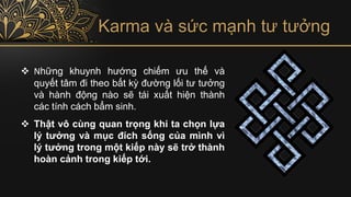 Karma và sức mạnh tư tưởng
❖ Những khuynh hướng chiếm ưu thế và
quyết tâm đi theo bất kỳ đường lối tư tưởng
và hành động nào sẽ tái xuất hiện thành
các tính cách bẩm sinh.
❖ Thật vô cùng quan trọng khi ta chọn lựa
lý tưởng và mục đích sống của mình vì
lý tưởng trong một kiếp này sẽ trở thành
hoàn cảnh trong kiếp tới.
 