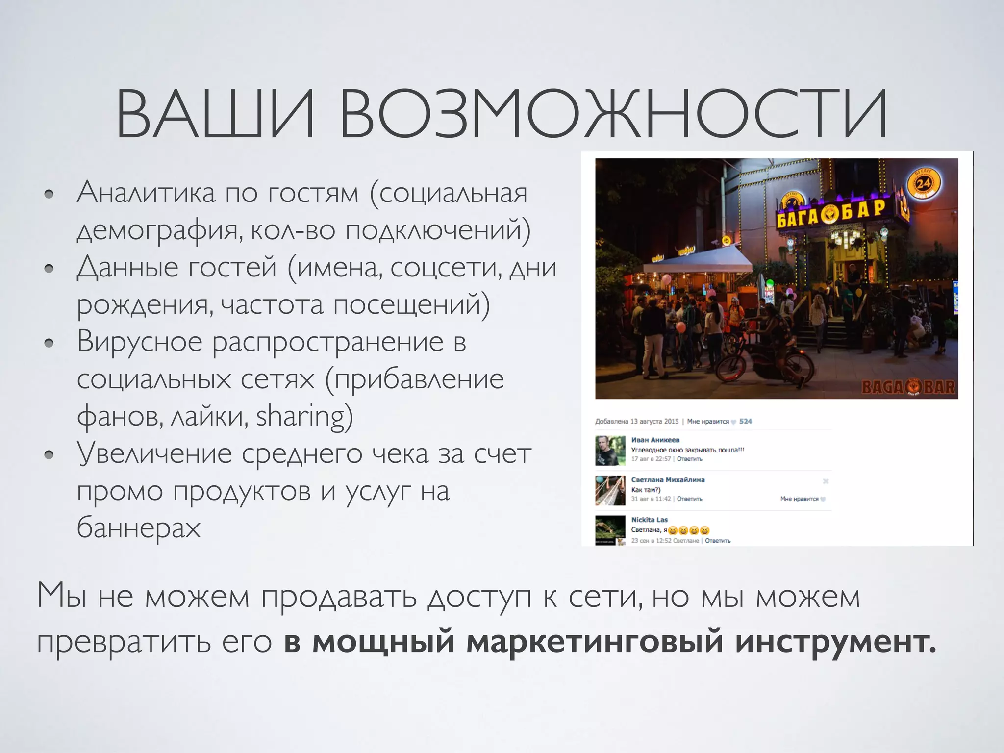 ВАШИ ВОЗМОЖНОСТИ
Аналитика по гостям (социальная
демография, кол-во подключений)
Данные гостей (имена, соцсети, дни
рождения, частота посещений)
Вирусное распространение в
социальных сетях (прибавление
фанов, лайки, sharing)
Увеличение среднего чека за счет
промо продуктов и услуг на
баннерах
Мы не можем продавать доступ к сети, но мы можем
превратить его в мощный маркетинговый инструмент.
 