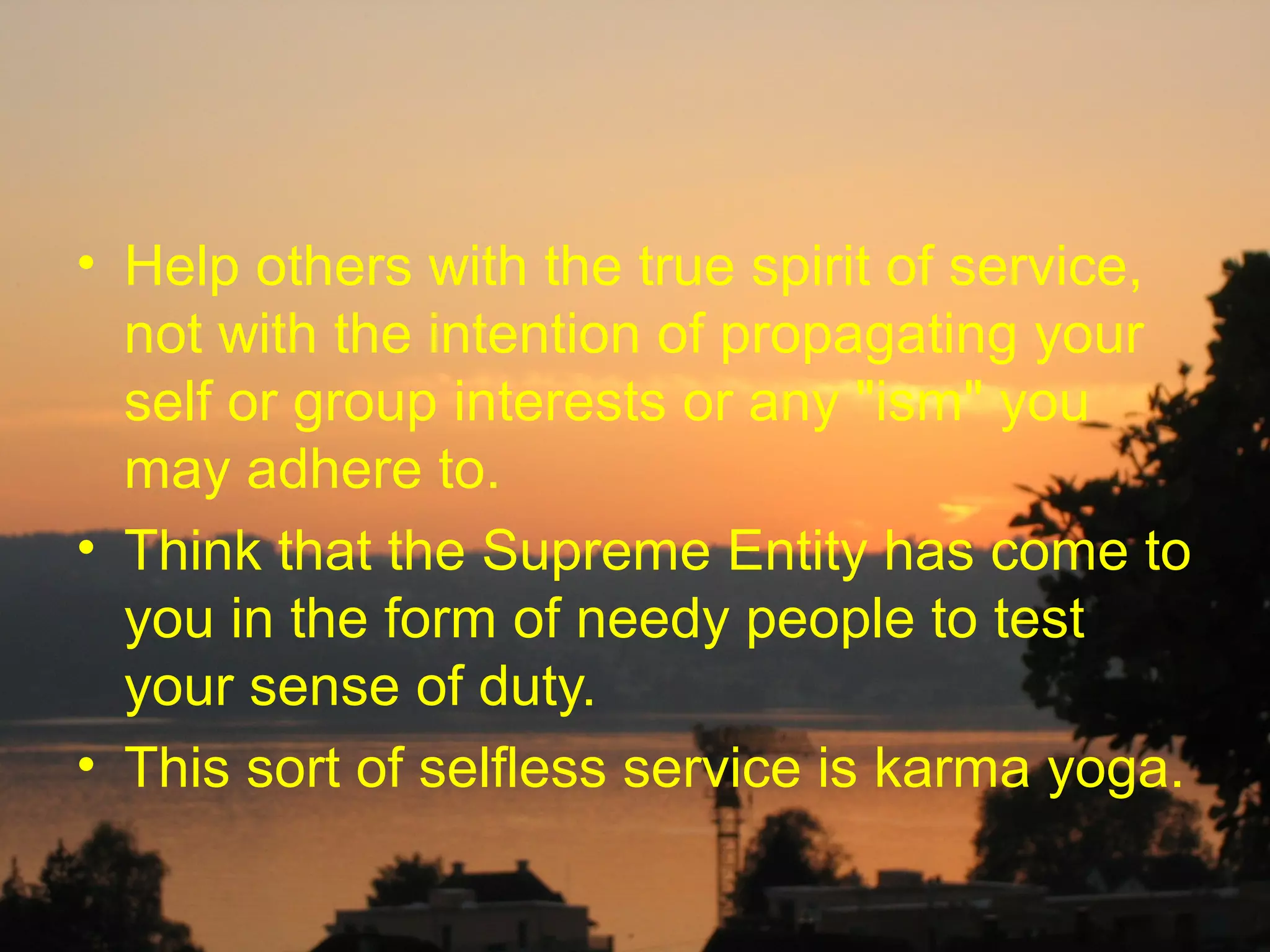 • Help others with the true spirit of service,
  not with the intention of propagating your
  self or group interests or any "ism" you
  may adhere to.
• Think that the Supreme Entity has come to
  you in the form of needy people to test
  your sense of duty.
• This sort of selfless service is karma yoga.
 