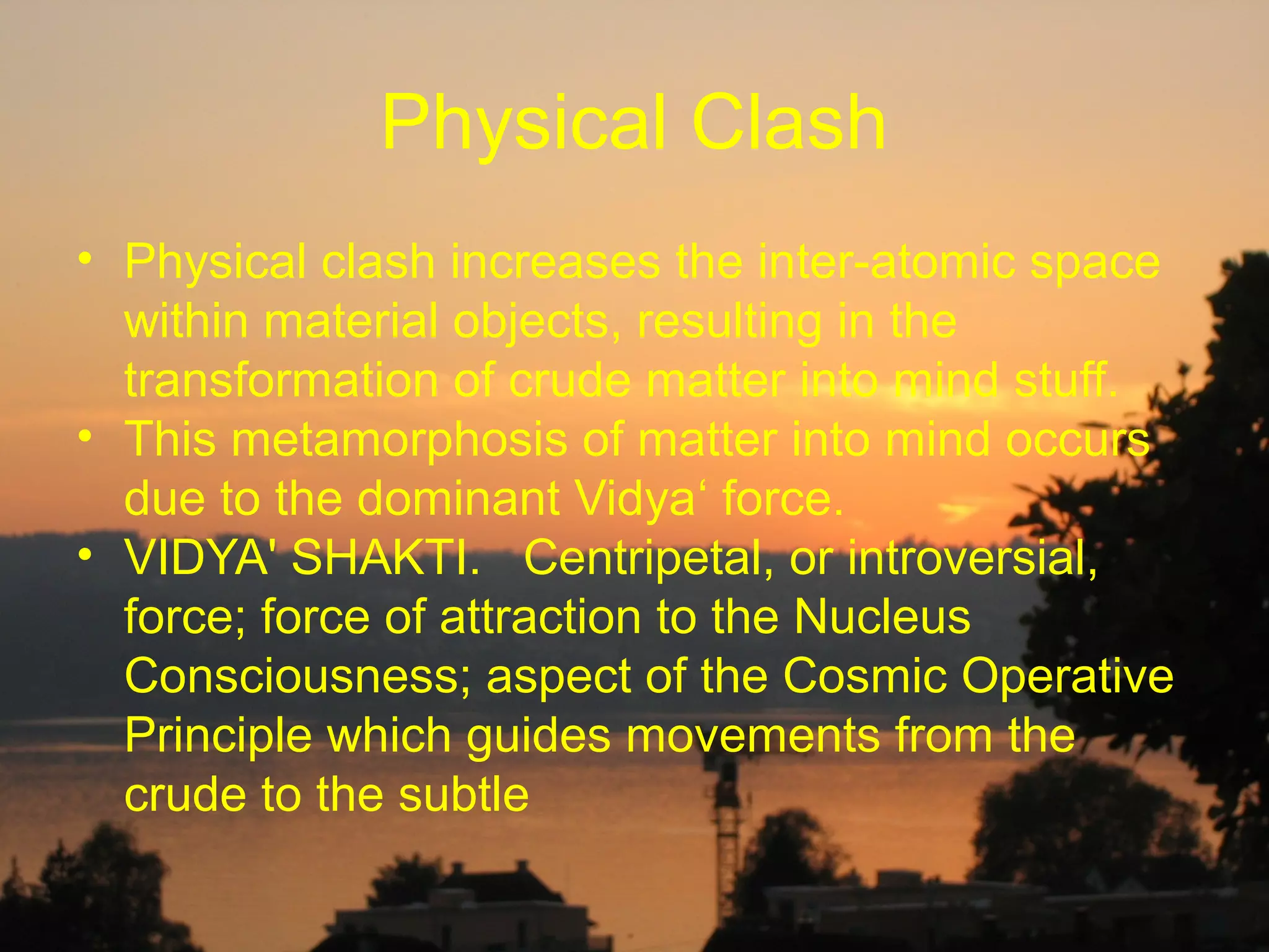 Physical Clash
• Physical clash increases the inter-atomic space
  within material objects, resulting in the
  transformation of crude matter into mind stuff.
• This metamorphosis of matter into mind occurs
  due to the dominant Vidya‘ force.
• VIDYA' SHAKTI. Centripetal, or introversial,
  force; force of attraction to the Nucleus
  Consciousness; aspect of the Cosmic Operative
  Principle which guides movements from the
  crude to the subtle
 