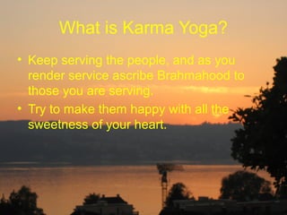 What is Karma Yoga?
• Keep serving the people, and as you
  render service ascribe Brahmahood to
  those you are serving.
• Try to make them happy with all the
  sweetness of your heart.
 
